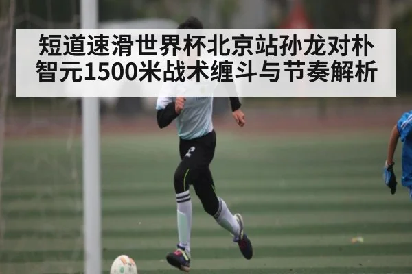 短道速滑世界杯北京站孙龙对朴智元1500米战术缠斗与节奏解析